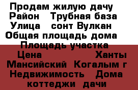 Продам жилую дачу  › Район ­ Трубная база › Улица ­ сонт Вулкан  › Общая площадь дома ­ 72 › Площадь участка ­ 900 › Цена ­ 2 000 000 - Ханты-Мансийский, Когалым г. Недвижимость » Дома, коттеджи, дачи продажа   